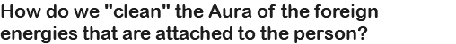 How do we "clean" the Aura of the foreign energies that are attached to the person?